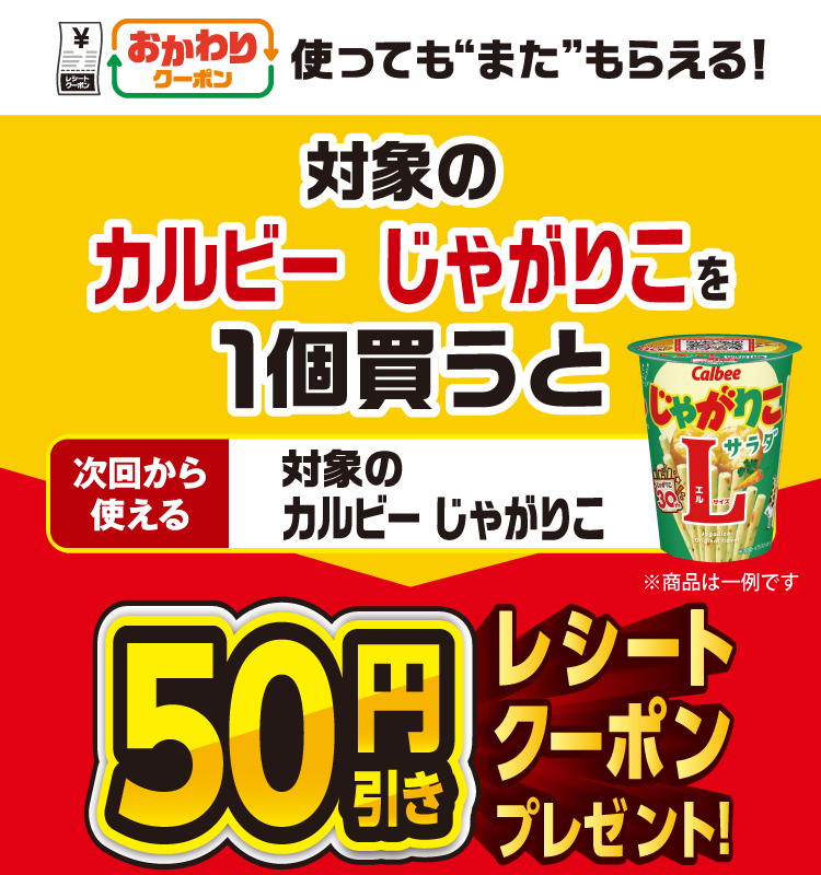 おかわりクーポン 使っても”また”もらえる！ 対象のカルビー じゃがりこを1個買うと次回から使える 対象のじゃがりこ 50円引きレシートクーポンプレゼント！