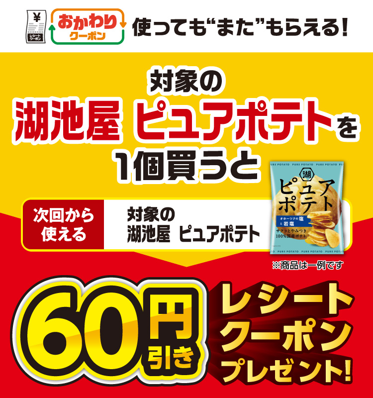 おかわりクーポン 使っても”また”もらえる！ 対象の湖池屋 ピュアポテトを1個買うと次回から使える 対象の湖池屋 ピュアポテト 60円引きレシートクーポンプレゼント！
