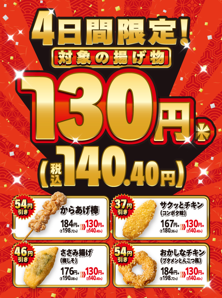4日間限定！対象の揚げ物130円＊（税込140.40円） 54円引き からあげ棒184円＊（税込198.72円）＞130円＊（税込140.40円） 37円引き サクッとチキン（コンポタ味）167円＊（税込180.36円）＞130円＊（税込140.40円） 46円引き ささみ揚げ（梅しそ）176円＊（税込190.08円）＞130円＊（税込140.40円） 54円引き おかしなチキン（ブタメンとんこつ風）184円＊（税込198.72円）＞130円＊（税込140.40円）