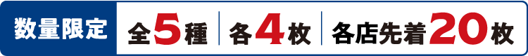数量限定 全5種 各4枚 各店先着20枚