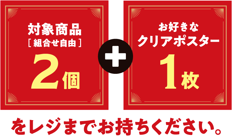 対象商品（組合せ自由）2個とお好きなクリアポスター1枚をレジまでお持ちください。
