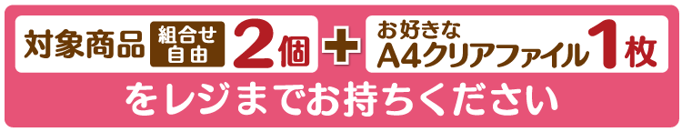 対象商品2個（組合せ自由）とお好きなA4クリアファイル1枚をレジまでお持ちください。