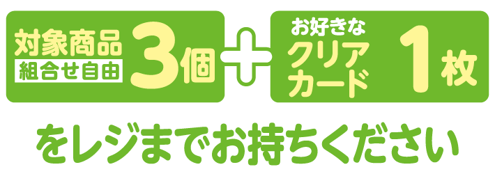 対象商品3個（組合せ自由）とお好きなクリアカード1枚をレジまでお持ちください