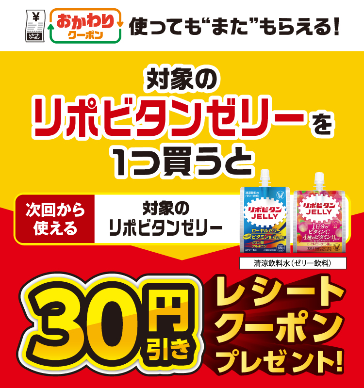 おかわりクーポン 使っても”また”もらえる！ 対象のリポビタンゼリーを1つ買うと次回から使える 対象のリポビタンゼリー 清涼飲料水（ゼリー飲料） 30円引きレシートクーポンプレゼント！