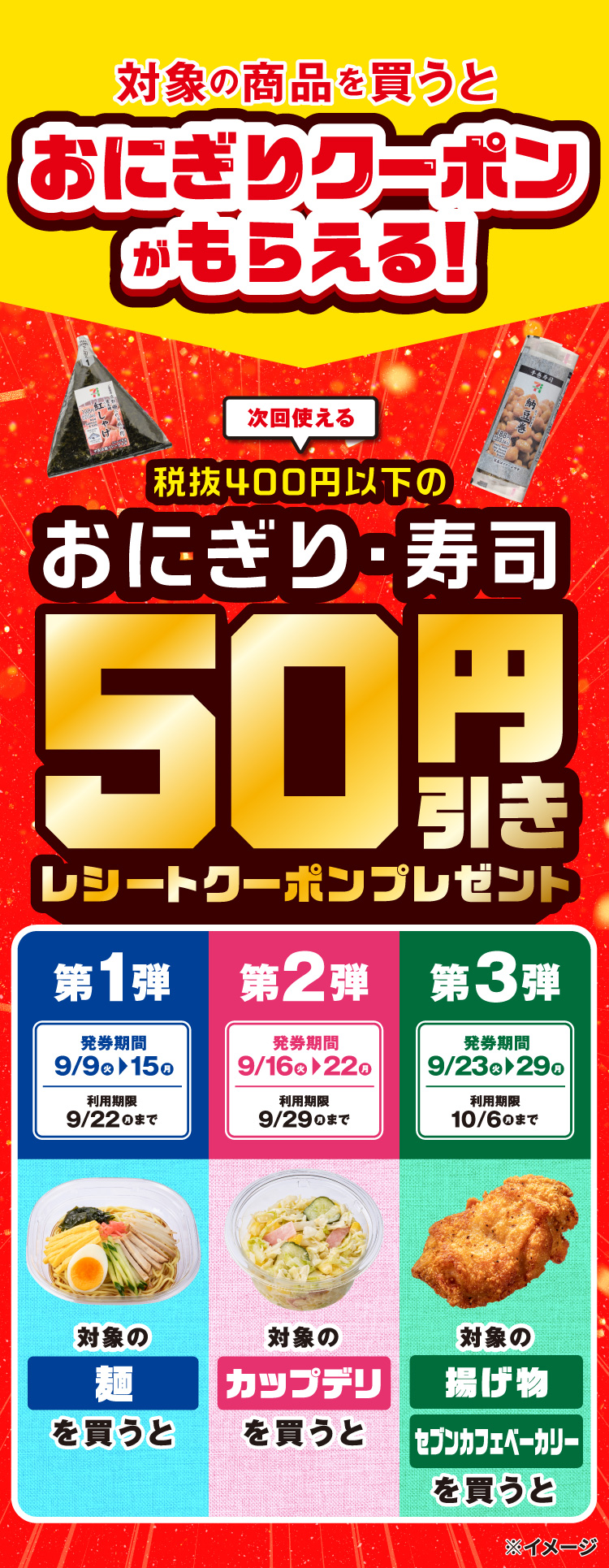 対象の商品を買うとおにぎりクーポンがもらえる！ 次回使える税抜400円以下のおにぎり・寿司 50円引きレシートクーポンプレゼント 第1弾 発券期間 9/9（火）～9/15（月） 利用期限 9/22（月）まで 対象の麺を買うと 第2弾 発券期間 9/16（火）～9/22（月） 利用期限 9/29（月）まで 対象のカップデリを買うと 第3弾 発券期間 9/23（火）～9/29（月） 利用期限 10/6（月）まで 対象の揚げ物 セブンカフェベーカリーを買うと