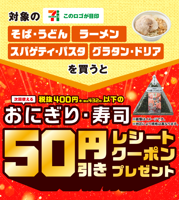 対象のそば・うどん ラーメン スパゲッティ・パスタ グラタン・ドリア このロゴが目印 を1買うと次回使える 税抜400円＊（税込432円）以下のおにぎり・寿司 50引きレシートクーポンプレゼント ※画像はイメージです。 ※地区により規格は異なります。