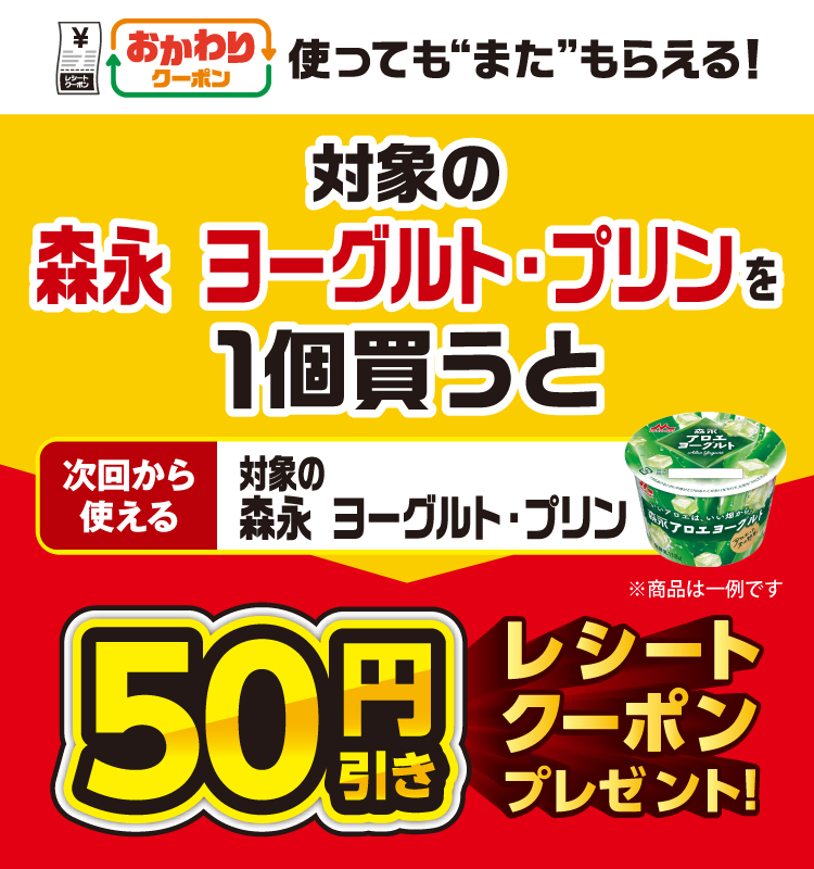 おかわりクーポン 使っても”また”もらえる！ 対象の森永 ヨーグルト・プリンを1個買うと次回から使える 対象の森永 ヨーグルト・プリン 50円引きレシートクーポンプレゼント！