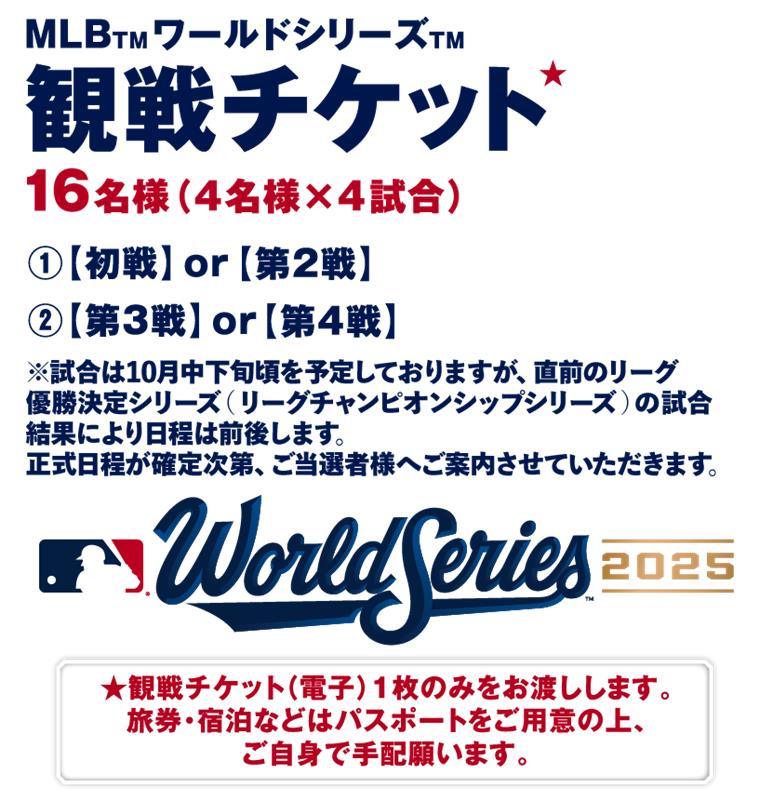 MLBワールドシリーズ観戦チケット 16名様（4名様 × 4試合）①初戦 or 第2戦 ②第3戦 or 第4戦  ※試合は10月中下旬頃を予定しておりますが、直前のリーグ優勝決定シリーズ（リーグチャンピオンシップシリーズ）の試合結果により日程は前後します。正式日程が確定次第、ご当選者様へご案内させていただきます。World Series2025 観戦チケット（電子）1枚のみをお渡しします。旅券・宿泊などはパスポートをご用意の上、ご自身で手配願います。