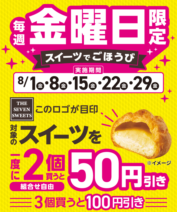 8月は毎週金曜日限定 スイーツでごほうび 実施期間 8/1（金）・8（金）・15（金）・22（金）・29（金）THE SEVEN SWEETS このロゴが目印 対象のスイーツを一度に2個（組合せ自由）買うと50円引き 3個買うと100円引き