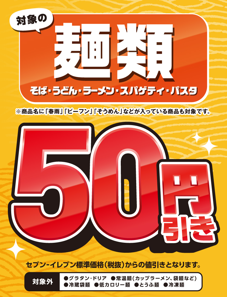 対象の麺類（そば・うどん・ラーメン・スパゲティ・パスタ）50円引き ※商品名に「春雨」「ビーフン」「そうめん」などが入っている商品も対象です。セブン‐イレブン標準価格（税抜）からの値引きとなります。 対象外：●グラタン・ドリア  ●常温麺（カップラーメン、袋麺など） ●冷蔵袋麺 ●低カロリー麺  ●とうふ麺  ●冷凍麺
