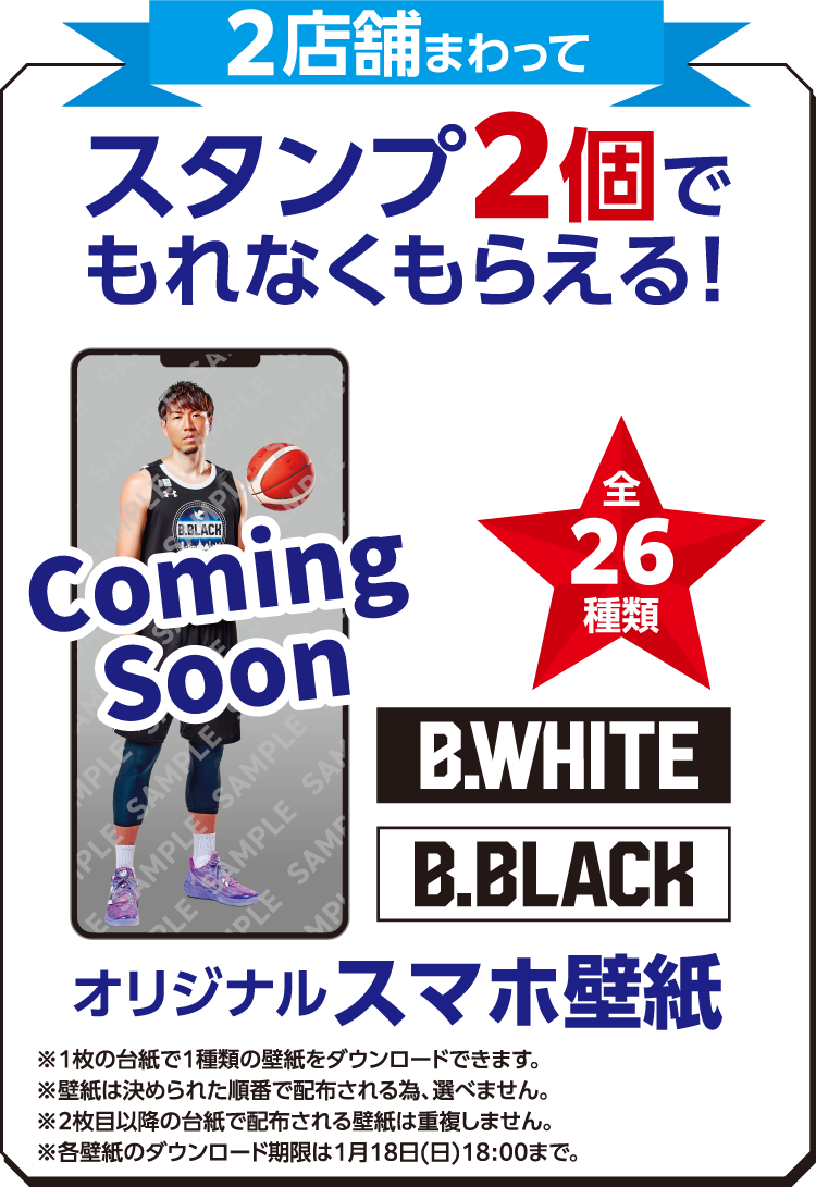 2店舗まわってスタンプ2個でもれなくもらえる! 全26種類 B.WHITE B.BLACK オリジナルスマホ壁紙 ※1枚の台紙で1種類の壁紙をダウンロードできます。 ※壁紙は決められた順番で配布される為、選べません。 ※2枚目以降の台紙で配布される壁紙は重複しません。 ※各壁紙のダウンロード期限は1月18日（日）18:00まで。