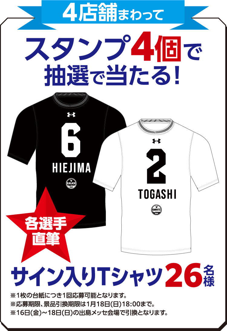 4店舗まわってスタンプ4個で抽選で当たる!各選手直筆サイン入りTシャツ26名様 ※1枚の台紙につき1回応募可能となります。 ※応募期限、景品交換期限は1月18日（日）18:00まで。※16日（金）～18日（日）の出島メッセ会場で引換となります。