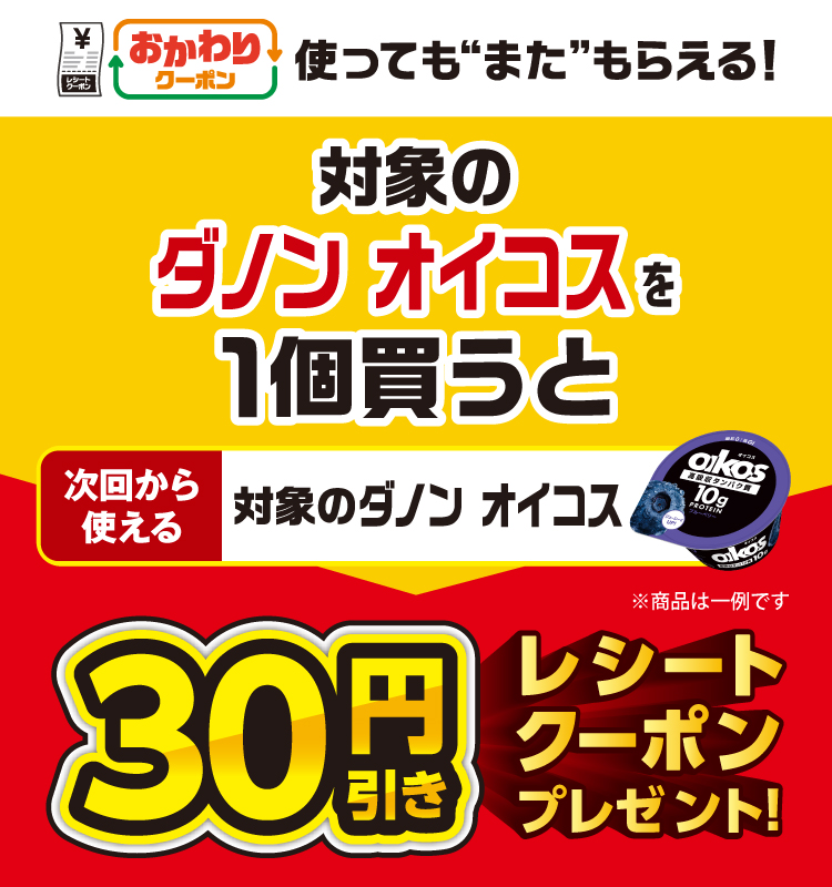 おかわりクーポン 使っても”また”もらえる！ 対象のダノン オイコスを1個買うと次回から使える 対象のダノン オイコス 30円引きレシートクーポンプレゼント！
