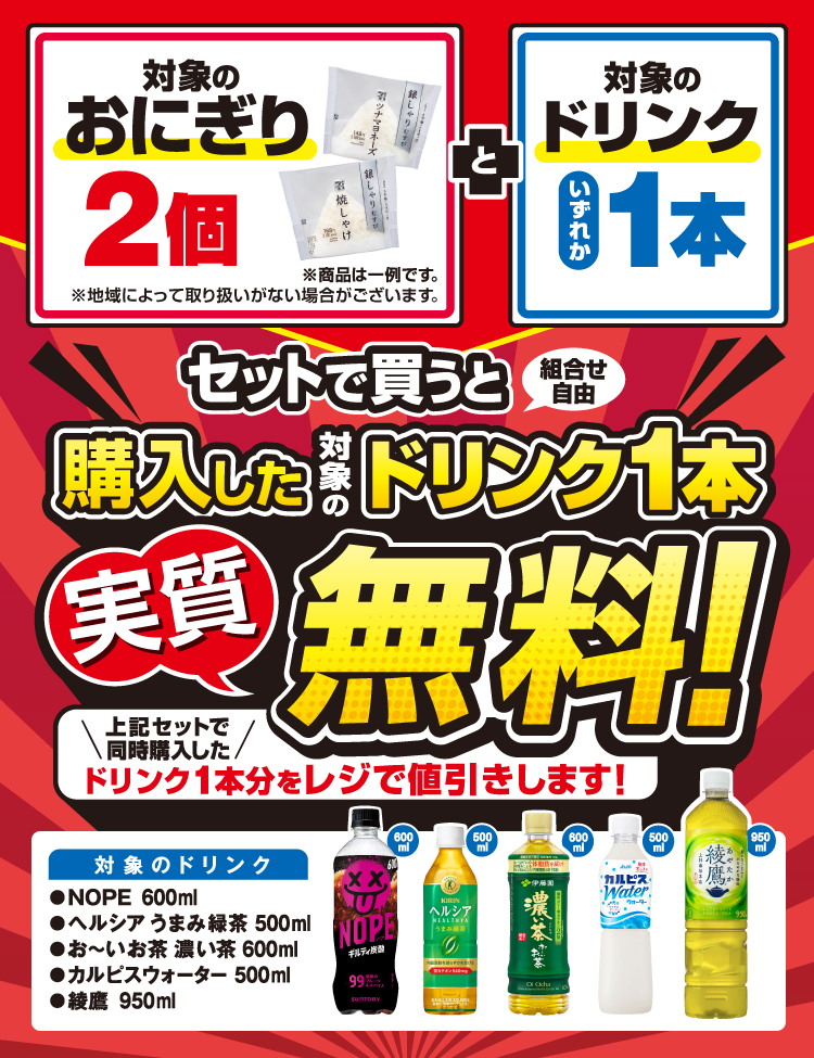 対象のおにぎり2個 と対象のドリンクいずれか1本セットで買うと（組合せ自由）購入した対象のドリンク1本実質無料！ 上記セットで同時購入したドリンク1本分をレジで値引きします！ 対象のドリンク NOPE600ml ヘルシア うまみ緑茶500ml お～いお茶 濃い茶600ml カルピスウォーター500ml 綾鷹950ml