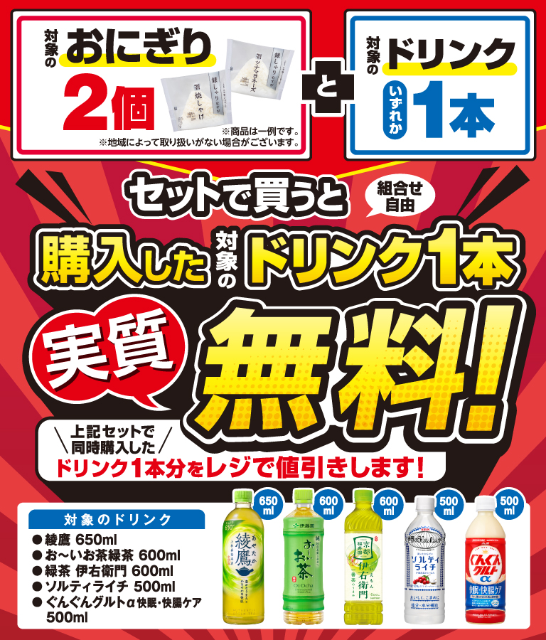 対象のおにぎり2個 と対象のドリンクいずれか1本セットで買うと（組合せ自由）購入した対象のドリンク1本実質無料！ 上記セットで同時購入したドリンク1本分をレジで値引きします！ 対象のドリンク 綾鷹 650ml お～いお茶緑茶 600ml 緑茶 伊右衛門 600ml ソルティライチ 500ml ぐんぐんグルトα快眠・快腸ケア 500ml