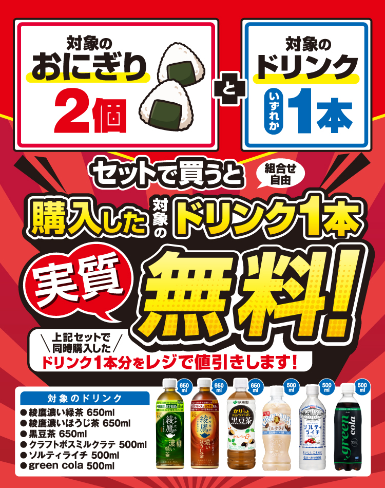 対象のおにぎり2個 と対象のドリンクいずれか1本セットで買うと（組合せ自由）購入した対象のドリンク1本実質無料！ 上記セットで同時購入したドリンク1本分をレジで値引きします！ 対象のドリンク 綾鷹濃い緑茶 650ml 綾鷹濃いほうじ茶 650ml 黒豆茶 650ml クラフトボスミルクラテ 500ml ソルティライチ 500ml green cola 500ml