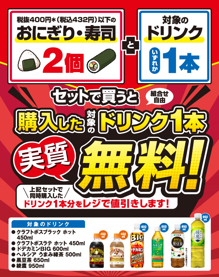 対象のおにぎり2個 と対象のドリンクいずれか1本セットで買うと（組合せ自由）購入した対象のドリンク1本実質無料！ 上記セットで同時購入したドリンク1本分をレジで値引きします！ 対象のドリンク クラフトボスプラック ホット 450ml、クラフトボスラテ ホット 450ml、ドデカミンBIG 600ml、ヘルシア うまみ緑茶 500ml、黒豆茶 650ml、綾鷹 950ml