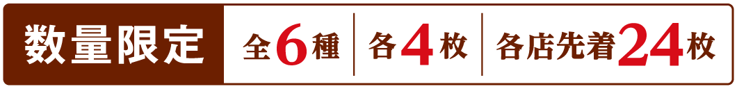 数量限定 全6種 各4枚 各店先着24枚