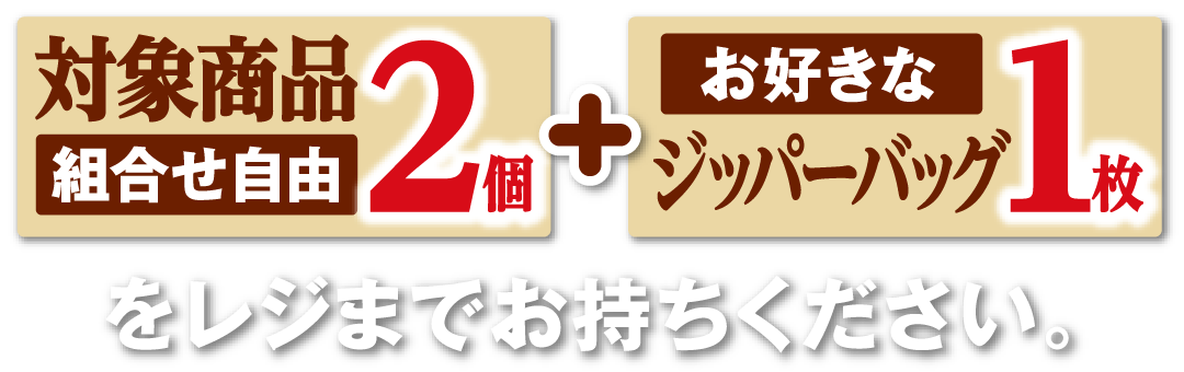 対象商品（組合せ自由）2個とお好きなジッパーバッグ1枚をレジまでお持ちください。