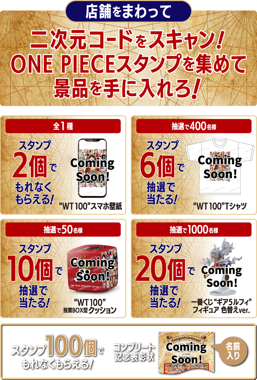 店舗をまわって二次元コードをスキャン!ONE PIECEスタンプを集めて景品を手に入れろ! スタンプ2個でもれなくもらえる! 全1種 WT100スマホ壁紙 スタンプ6個で抽選で400名様に当たる! WT100Tシャツ スタンプ10個で抽選で50名様に当たる! WT100投票BOX型クッション スタンプ20個で抽選で1000名様に当たる! 一番くじギア5ルフィフィギュア 色替えver. スタンプ100個でもれなくもらえる! 名前入りコンプリート記念表彰状