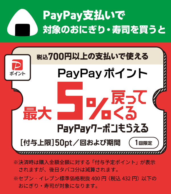 PayPay支払いで対象のおにぎり・寿司を買うと税込700円以上の支払いで使えるPayPayポイント最大5％戻ってくるPayPayクーポンもらえる [付与上限]50pt／回および期間（1回限定）※決済時は購入金額全額に対する「付与予定ポイント」が表示されますが、後日タバコ分は減算されます。※セブン‐イレブン標準価格税抜400円（税込432円）以下のおにぎり・寿司が対象になります。