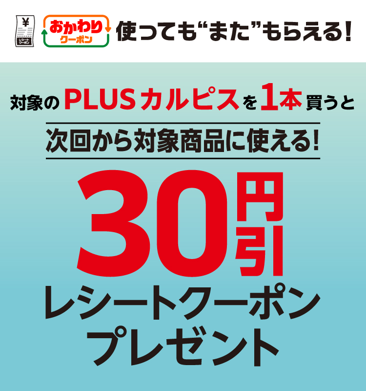 おかわりクーポン使っても”また”もらえる! 対象のPLUSカルピスを1本買うと次回から対象商品に使える! 30円引レシートクーポンプレゼント