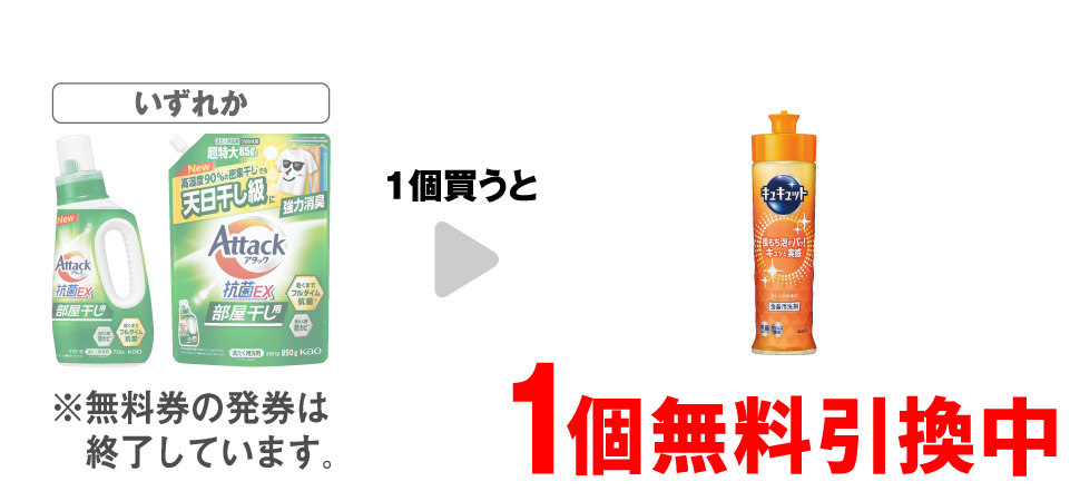 「アタック 抗菌ＥＸ 部屋干し 本体 720g」「アタック 抗菌ＥＸ 部屋干し 詰替 850g」いずれか1個買うと、「キュキュットオレンジ 本体 220ml」1個無料引換中 ※無料券の発券は終了しています。