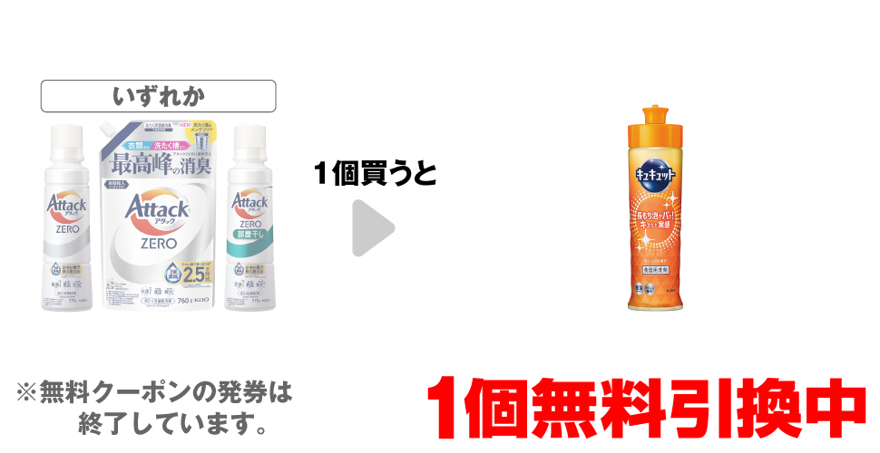 「アタックZERO 本体 570g」「アタックZERO 詰替 760g」「アタックZERO 部屋干し 本体 570g」いずれか1個買うと、「キュキュットオレンジ 本体 220ml」1個無料引換中 ※無料クーポンの発券は終了しています。