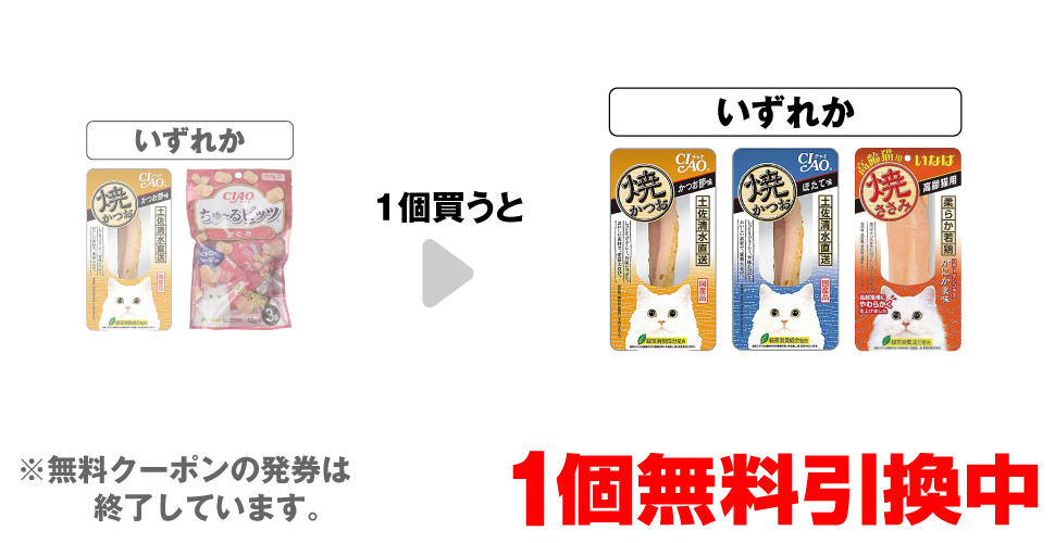 「チャオ 焼かつお かつお節味 1本」「チャオ ちゅ~るビッツ まぐろ 12g×3袋」いずれか1個買うと、「チャオ 焼かつお かつお節味 1本」「チャオ 焼かつお ほたて味 1本」「チャオ 焼ささみ 高齢猫用 かにかま味 1本」いずれか1個無料引換中 ※無料クーポンの発券は終了しています。
