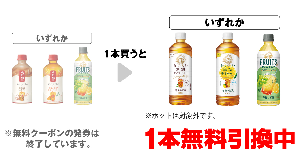 「ゴンチャ 黒糖烏龍ミルクティー 400ml」「ゴンチャ 阿里山マンゴー ティーエード 400ml」「キリン 午後の紅茶 白ぶどうとレモン 500ml」いずれか1本買うと、「キリン 午後の紅茶 おいしい無糖 600ml※ホットは対象外です。」「キリン 午後の紅茶 おいしい無糖 香るレモン 600ml」「キリン 午後の紅茶 白ぶどうとレモン 500ml」いずれか1本無料引換中 ※無料クーポンの発券は終了しています。