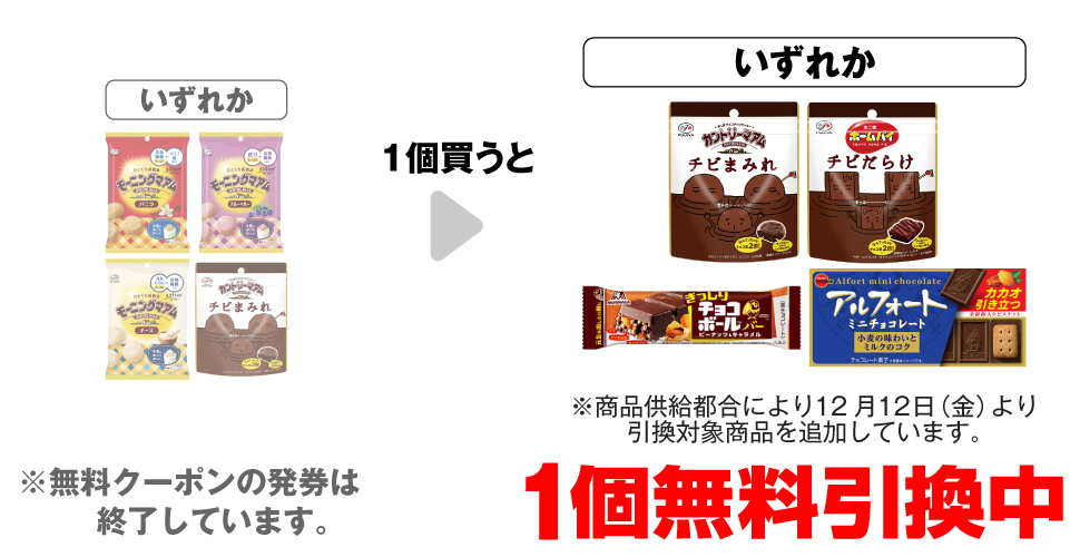 「不二家 モーニングマアム バニラ」「不二家 モーニングマアム ブルーベリー」「不二家 モーニングマアム チーズ」「不二家 カントリーマアム チビまみれパウチ」いずれか1個買うと、「不二家 カントリーマアム チビまみれパウチ」「不二家 ホームパイ チビだらけパウチ」「森永 ぎっしりチョコボールバー※商品供給都合により12月12日（金）より引換対象商品を追加しています。」「ブルボン アルフォート ミニチョコレート※商品供給都合により12月12日（金）より引換対象商品を追加しています。」いずれか1個無料引換中 ※無料クーポンの発券は終了しています。