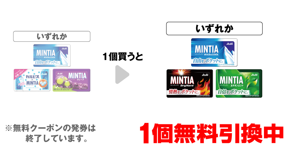 「アサヒ ミンティア ワイルド＆クール」「アサヒ カルピス® ミンティア」「アサヒ ミンティア グレープ」いずれか1個買うと、「アサヒ ミンティア ワイルド＆クール」「アサヒ ミンティア ドライハード」「アサヒ ミンティア カテキンミント」いずれか1個無料引換中 ※無料クーポンの発券は終了しています。