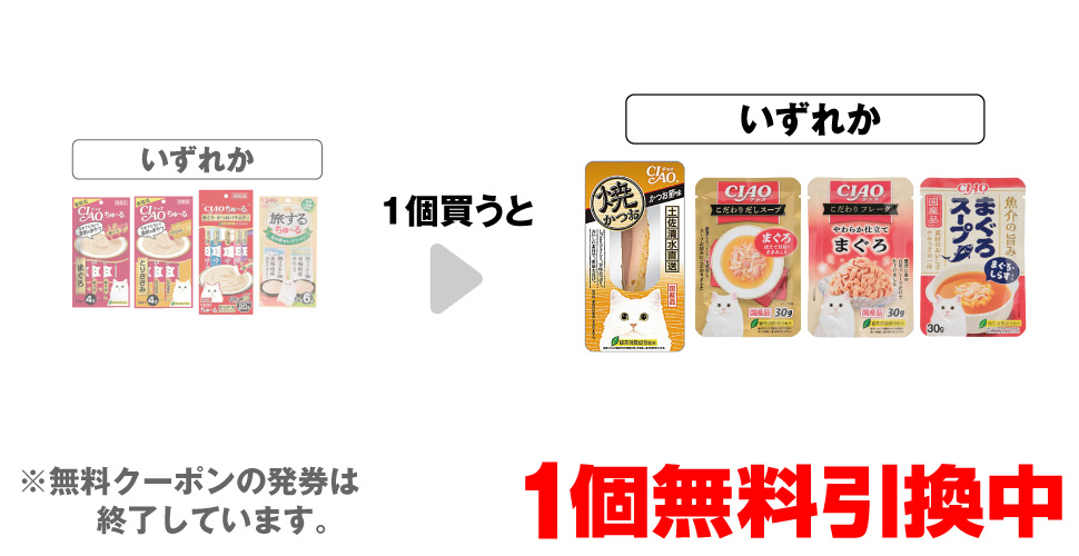 「チャオちゅ～る まぐろ 14g×4本」「チャオちゅ～る とりささみ 14g×4本」「チャオちゅ～る まぐろかつお バラエティ 20本」「旅するちゅ～る 北の幸セレクション 6本」いずれか1個買うと、「チャオ 焼かつお かつお節味 1本」「チャオ こだわりだしスープ まぐろ 30g」「チャオ こだわりフレーク まぐろ 30g」「チャオ まぐろスープ まぐろしらす入り 30g」いずれか1個無料引換中 ※無料クーポンの発券は終了しています。