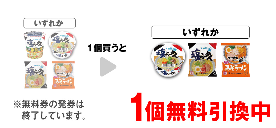 「サッポロ一番 塩らーめん タテビッグ こんなに野菜も麺も!?」「サッポロ一番 塩らーめんミニどんぶり」「サッポロ一番 塩らーめん」「サッポロ一番 みそラーメン」いずれか1個買うと、「サッポロ一番 塩らーめんミニどんぶり」「サッポロ一番 塩らーめん」「サッポロ一番 みそラーメン」いずれか1個無料引換中 ※無料券の発券は終了しています。