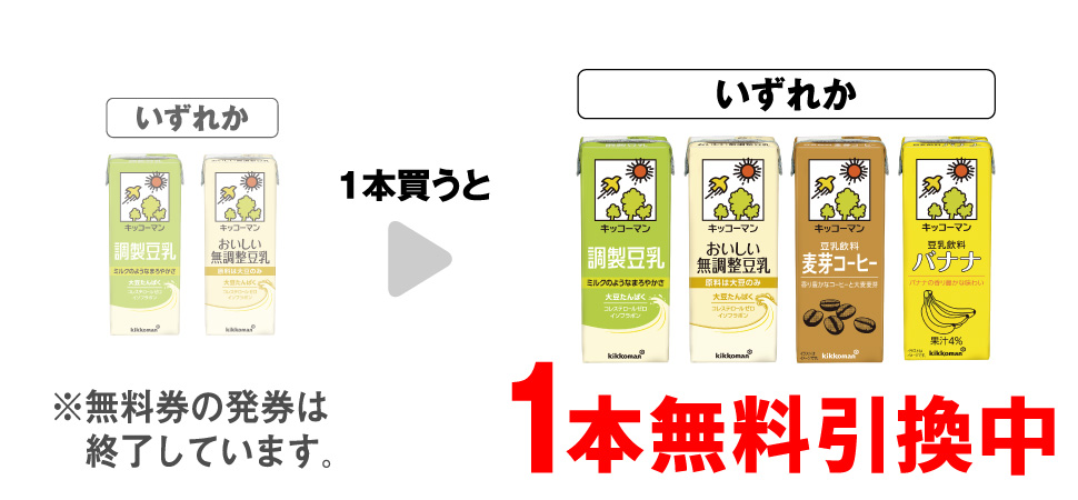 「キッコーマン 調製豆乳 200ml」「キッコーマン おいしい無調整豆乳 200ml」いずれか1本買うと、「キッコーマン 調製豆乳 200ml」「キッコーマン おいしい 無調整豆乳 200ml」「キッコーマン 豆乳飲料麦芽コーヒー 200ml」「キッコーマン 豆乳飲料バナナ 200ml」いずれか1本無料引換中 ※無料券の発券は終了しています。