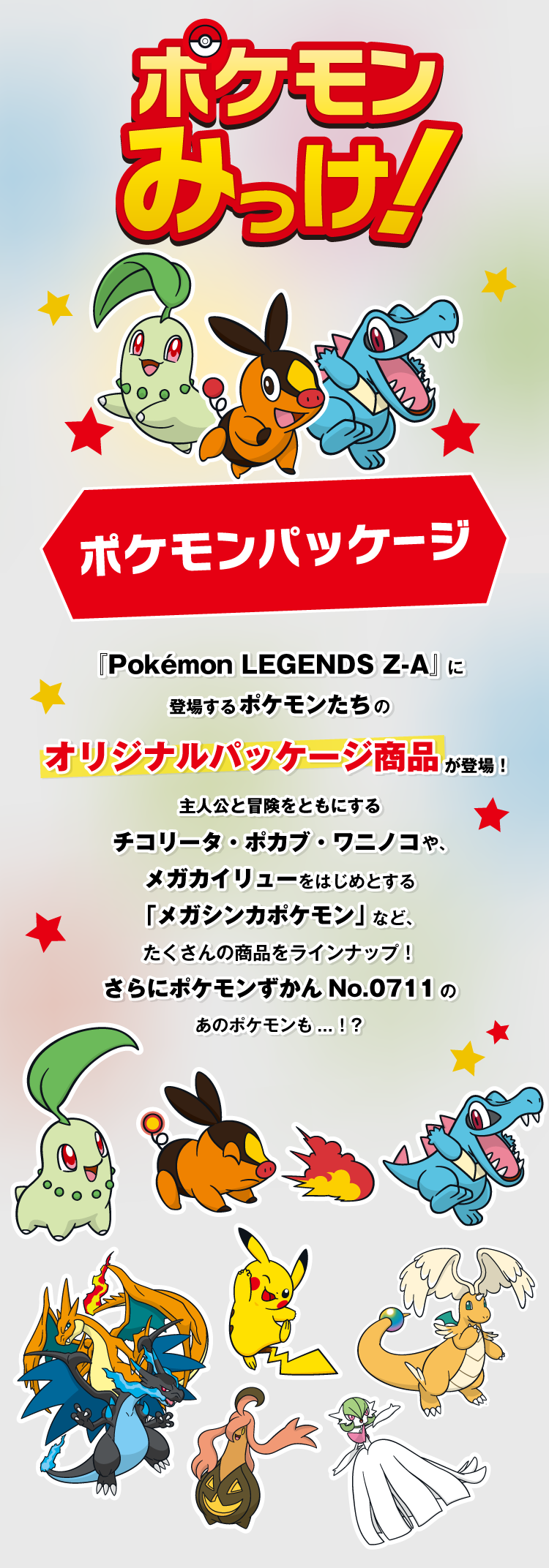 ポケモンみっけ! ポケモンパッケージ 『Pokémon LEGENDS Z-A』に登場するポケモンたちをイメージした、オリジナルパッケージ商品が登場！主人公と冒険をともにするチコリータ・ポカブ・ワニノコや、メガカイリューをはじめとする「メガシンカポケモン」など、たくさんの商品をラインナップ！さらにポケモンずかんNo.0711のあのポケモンも...！？