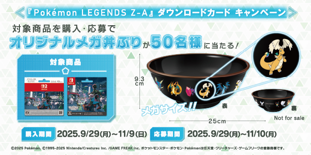 Pokémon LEGENDS Z-A ダウンロードカード キャンペーン 対象商品を購入・応募でオリジナルメガ丼ぶりが50名様に当たる! 購入期間 2025.9/29(月)～11/9(日) 応募期間 2025.9/29(月)～11/10(月)