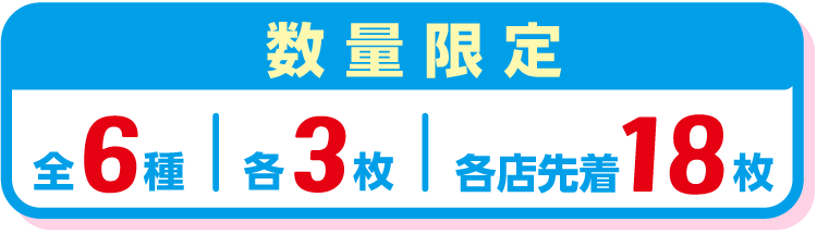 数量限定 全6種 各3枚 各店先着18枚