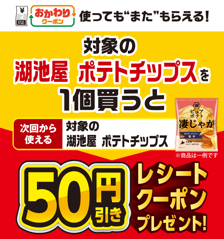 おかわりクーポン 使っても”また”もらえる！ 対象の湖池屋 ポテトチップスを1個買うと次回から使える 対象の湖池屋 ポテトチップス 50円引きレシートクーポンプレゼント！