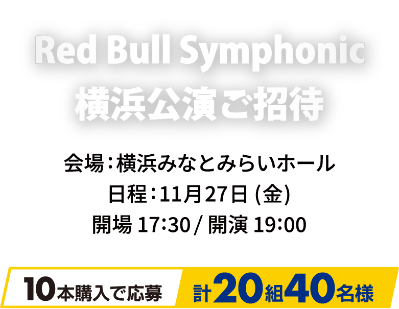 Red Bull Symphonic 横浜公演ご招待 会場:横浜みなとみらいホール 日程:11月27日（金） 開場17:30/開演19:00 10本購入で応募 計20組40名様