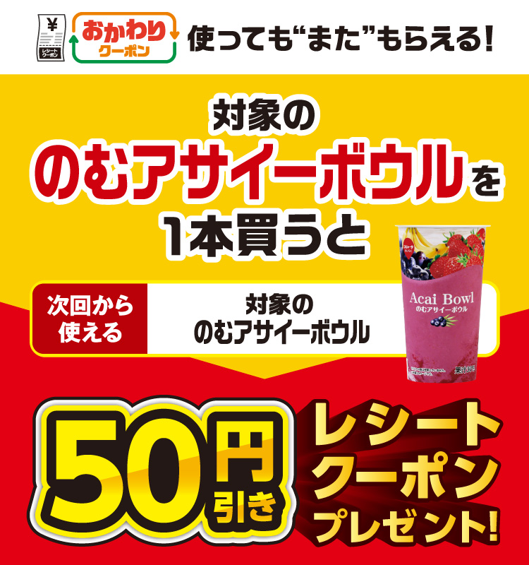 おかわりクーポン 使っても”また”もらえる！ 対象ののむアサイーボウルを1本買うと次回から使える 対象ののむアサイーボウル 50円引きレシートクーポンプレゼント！