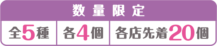数量限定 全5種 各4個 各店先着20個