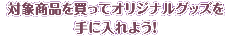 対象商品を買ってオリジナルグッズを手に入れよう!