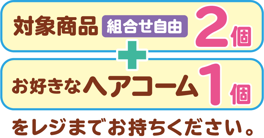 対象商品2個（組合せ自由）とお好きなヘアコーム1個をレジまでお持ちください。
