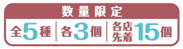 数量限定 全5種 各3個 各店先着15個