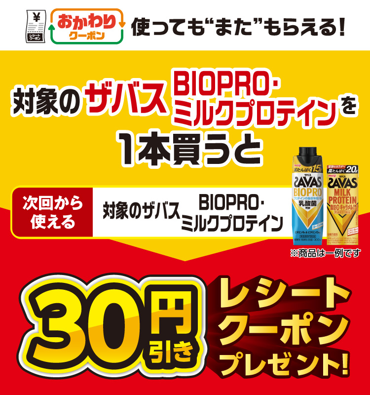 おかわりクーポン 使っても”また”もらえる！ 対象のザバスBIOPRO・ミルクプロテインを1本買うと次回から使える 対象のザバスBIOPRO・ミルクプロテイン 30円引きレシートクーポンプレゼント！