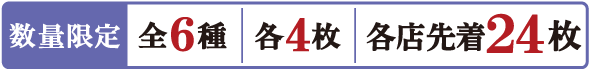 数量限定 全6種 各4枚 各店先着24枚