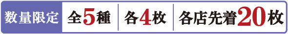 数量限定 全5種 各4枚 各店先着20枚