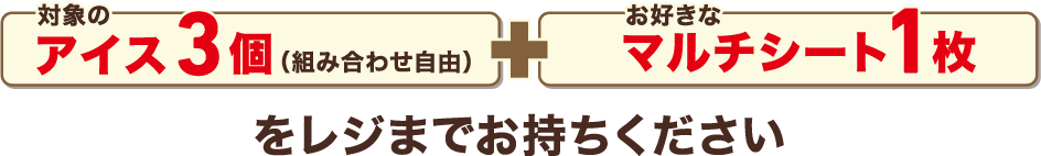 対象のアイス3個（組み合わせ自由）プラス Tiny Tanマルチシート1枚をレジまでお持ちください。