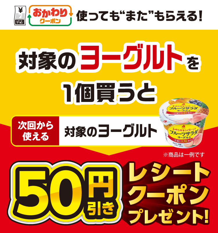 おかわりクーポン 使っても”また”もらえる！ 対象のヨーグルトを1個買うと次回から使える 対象のヨーグルト 50円引きレシートクーポンプレゼント！